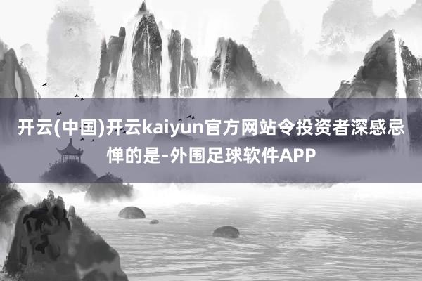 开云(中国)开云kaiyun官方网站令投资者深感忌惮的是-外围足球软件APP