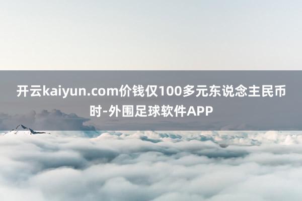 开云kaiyun.com价钱仅100多元东说念主民币时-外围足球软件APP