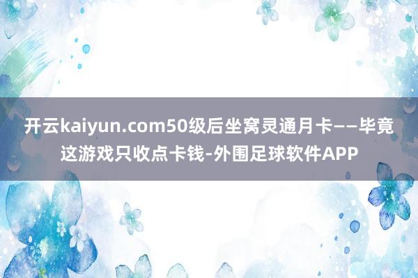 开云kaiyun.com50级后坐窝灵通月卡——毕竟这游戏只收点卡钱-外围足球软件APP