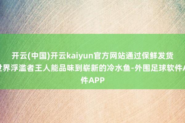 开云(中国)开云kaiyun官方网站通过保鲜发货让世界浮滥者王人能品味到崭新的冷水鱼-外围足球软件APP