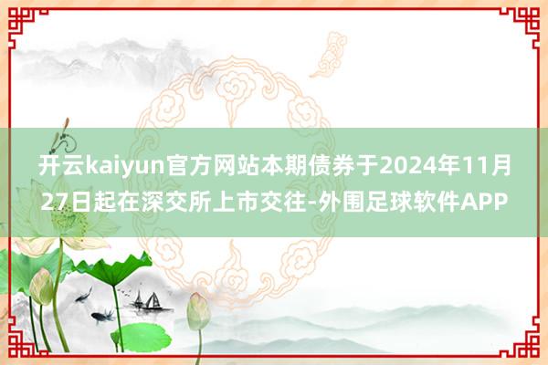 开云kaiyun官方网站本期债券于2024年11月27日起在深交所上市交往-外围足球软件APP