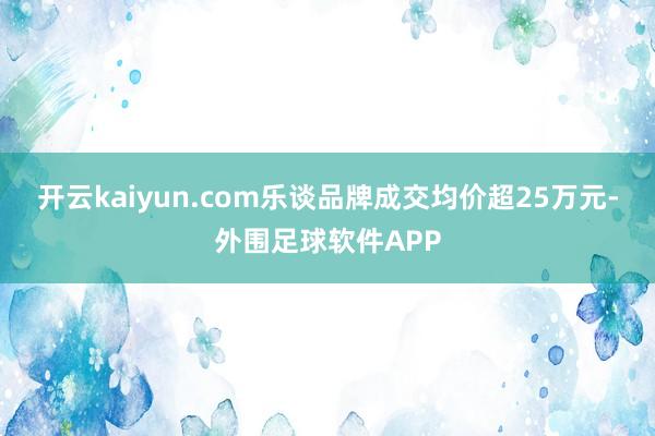 开云kaiyun.com乐谈品牌成交均价超25万元-外围足球软件APP