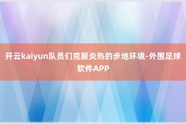 开云kaiyun队员们克服炎热的步地环境-外围足球软件APP
