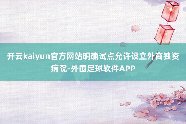 开云kaiyun官方网站明确试点允许设立外商独资病院-外围足球软件APP