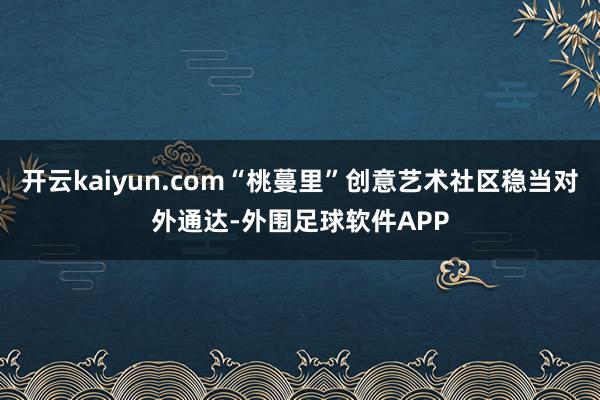 开云kaiyun.com“桃蔓里”创意艺术社区稳当对外通达-外围足球软件APP