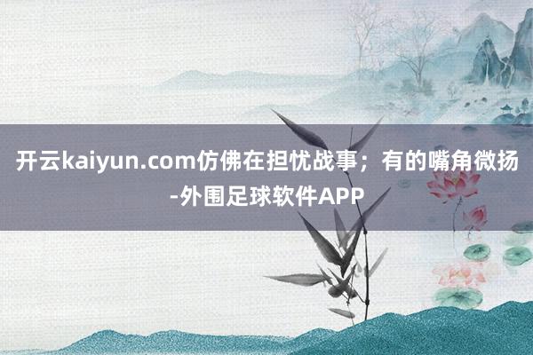 开云kaiyun.com仿佛在担忧战事；有的嘴角微扬-外围足球软件APP