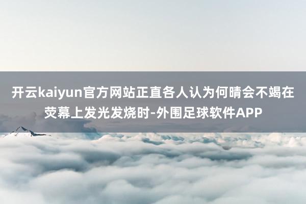 开云kaiyun官方网站正直各人认为何晴会不竭在荧幕上发光发烧时-外围足球软件APP