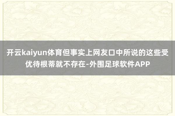 开云kaiyun体育但事实上网友口中所说的这些受优待根蒂就不存在-外围足球软件APP