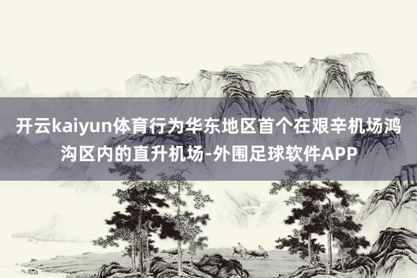 开云kaiyun体育行为华东地区首个在艰辛机场鸿沟区内的直升机场-外围足球软件APP