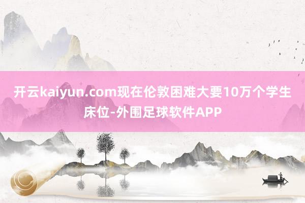 开云kaiyun.com现在伦敦困难大要10万个学生床位-外围足球软件APP