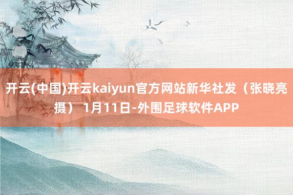 开云(中国)开云kaiyun官方网站新华社发（张晓亮摄） 1月11日-外围足球软件APP
