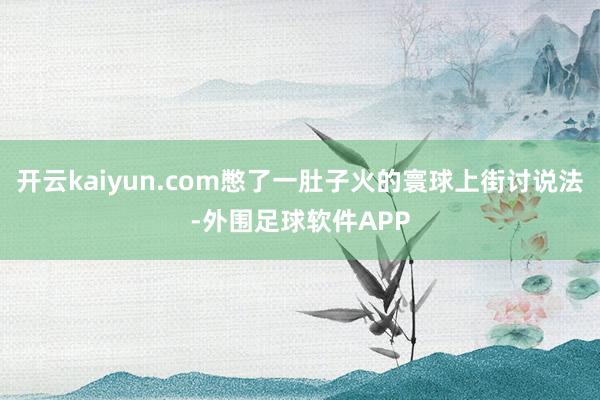 开云kaiyun.com憋了一肚子火的寰球上街讨说法-外围足球软件APP