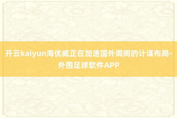 开云kaiyun海优威正在加速国外阛阓的计谋布局-外围足球软件APP