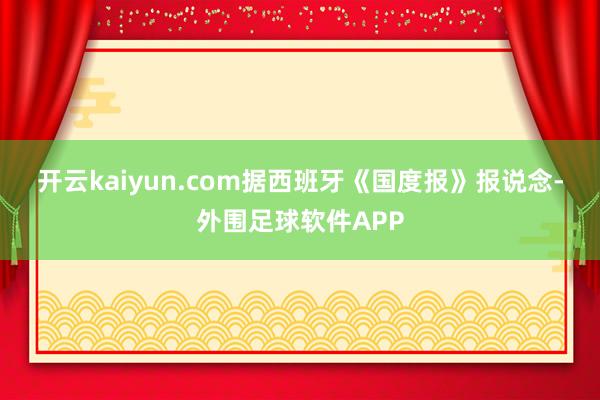 开云kaiyun.com　　据西班牙《国度报》报说念-外围足球软件APP