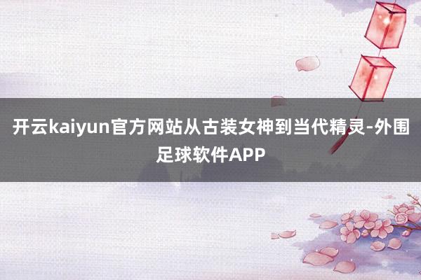 开云kaiyun官方网站从古装女神到当代精灵-外围足球软件APP