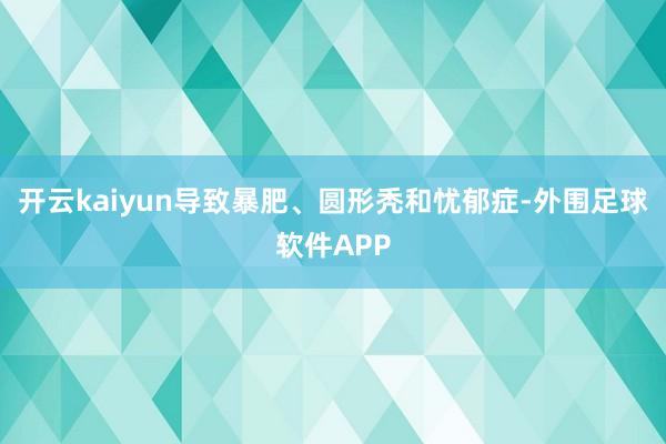 开云kaiyun导致暴肥、圆形秃和忧郁症-外围足球软件APP