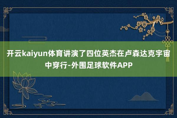 开云kaiyun体育讲演了四位英杰在卢森达克宇宙中穿行-外围足球软件APP