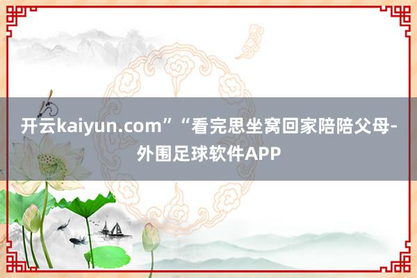 开云kaiyun.com”“看完思坐窝回家陪陪父母-外围足球软件APP