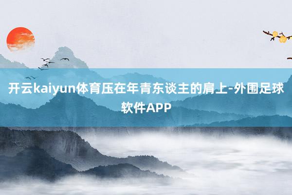 开云kaiyun体育压在年青东谈主的肩上-外围足球软件APP