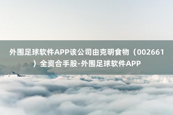 外围足球软件APP该公司由克明食物（002661）全资合手股-外围足球软件APP