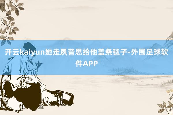 开云kaiyun她走夙昔思给他盖条毯子-外围足球软件APP