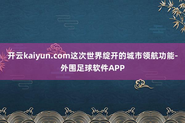 开云kaiyun.com这次世界绽开的城市领航功能-外围足球软件APP