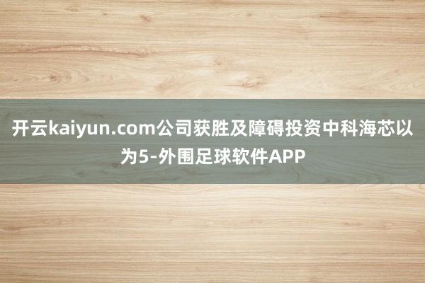 开云kaiyun.com公司获胜及障碍投资中科海芯以为5-外围足球软件APP