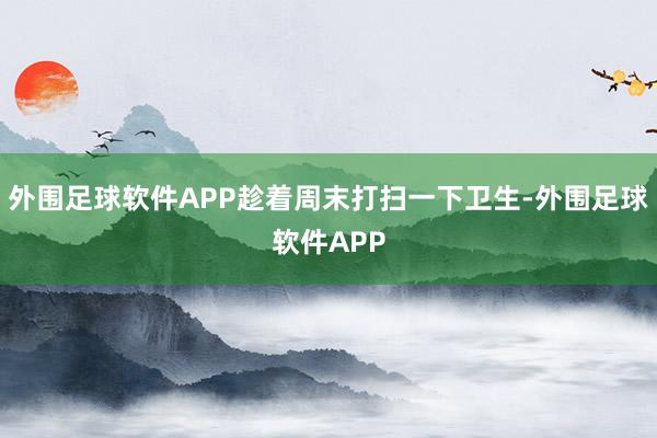 外围足球软件APP趁着周末打扫一下卫生-外围足球软件APP