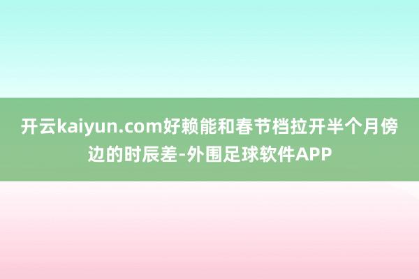 开云kaiyun.com好赖能和春节档拉开半个月傍边的时辰差-外围足球软件APP
