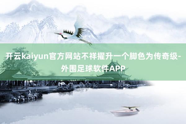 开云kaiyun官方网站不祥擢升一个脚色为传奇级-外围足球软件APP