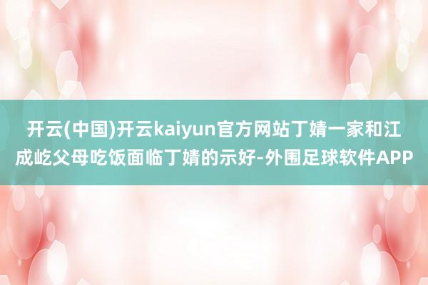 开云(中国)开云kaiyun官方网站丁婧一家和江成屹父母吃饭面临丁婧的示好-外围足球软件APP