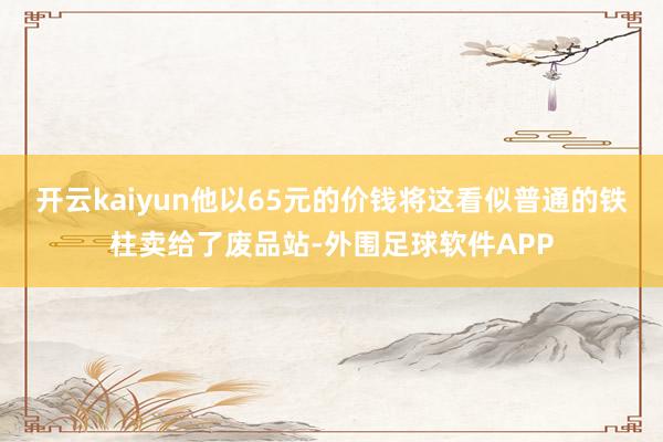 开云kaiyun他以65元的价钱将这看似普通的铁柱卖给了废品站-外围足球软件APP