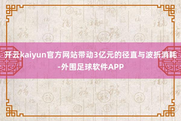 开云kaiyun官方网站带动3亿元的径直与波折消耗-外围足球软件APP