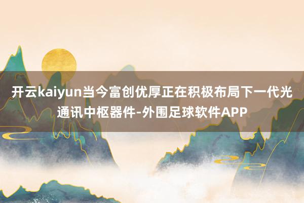 开云kaiyun当今富创优厚正在积极布局下一代光通讯中枢器件-外围足球软件APP