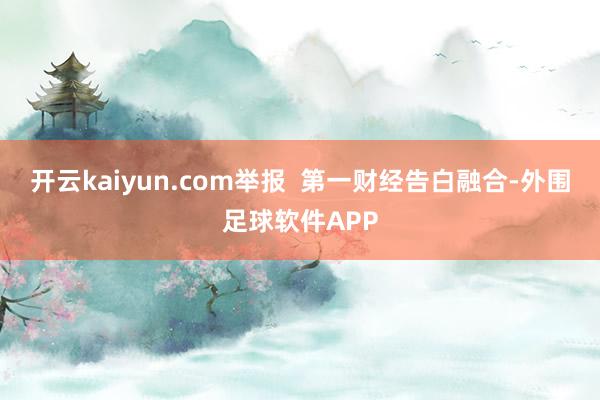 开云kaiyun.com举报 第一财经告白融合-外围足球软件APP
