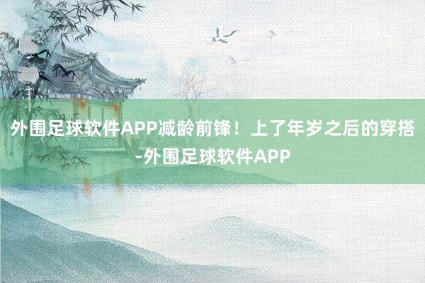 外围足球软件APP减龄前锋!上了年岁之后的穿搭-外围足球软件APP