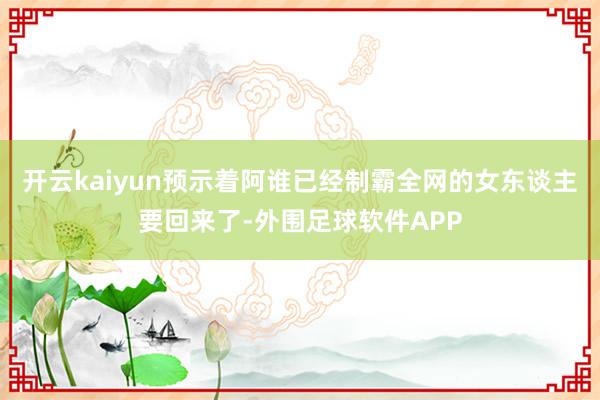 开云kaiyun预示着阿谁已经制霸全网的女东谈主要回来了-外围足球软件APP