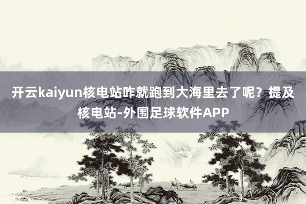 开云kaiyun核电站咋就跑到大海里去了呢？提及核电站-外围足球软件APP