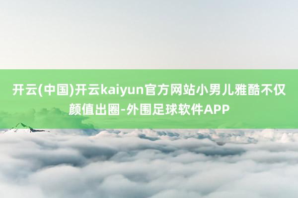 开云(中国)开云kaiyun官方网站小男儿雅酷不仅颜值出圈-外围足球软件APP