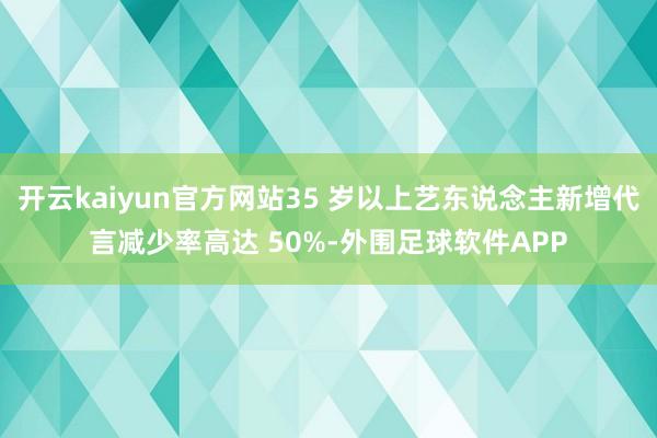 开云kaiyun官方网站35 岁以上艺东说念主新增代言减少率高达 50%-外围足球软件APP