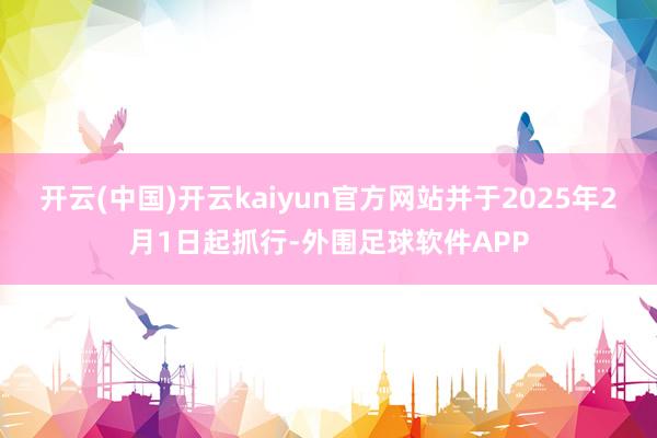 开云(中国)开云kaiyun官方网站并于2025年2月1日起抓行-外围足球软件APP