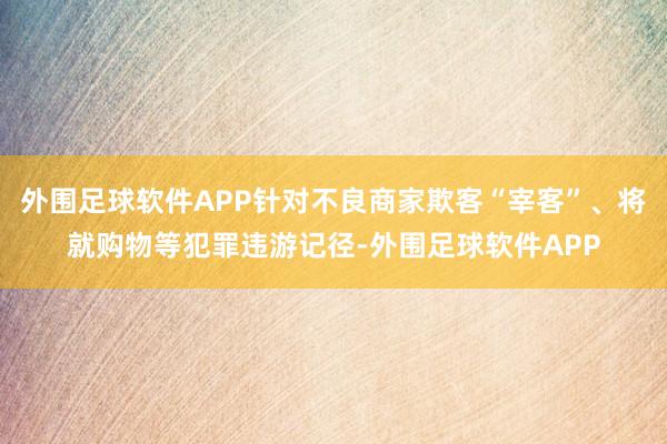 外围足球软件APP针对不良商家欺客“宰客”、将就购物等犯罪违游记径-外围足球软件APP