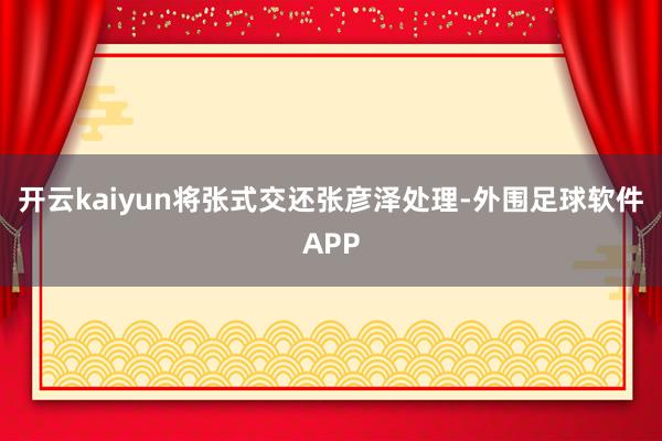 开云kaiyun将张式交还张彦泽处理-外围足球软件APP
