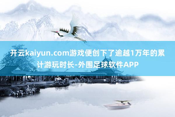 开云kaiyun.com游戏便创下了逾越1万年的累计游玩时长-外围足球软件APP