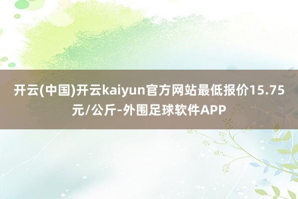 开云(中国)开云kaiyun官方网站最低报价15.75元/公斤-外围足球软件APP