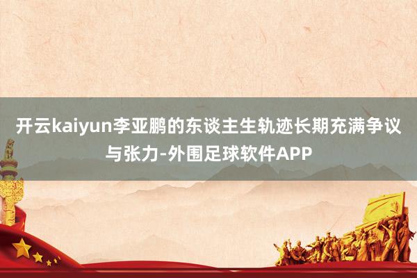 开云kaiyun李亚鹏的东谈主生轨迹长期充满争议与张力-外围足球软件APP