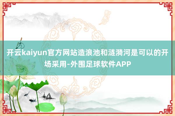 开云kaiyun官方网站造浪池和涟漪河是可以的开场采用-外围足球软件APP