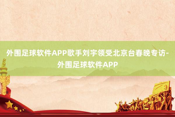 外围足球软件APP歌手刘宇领受北京台春晚专访-外围足球软件APP