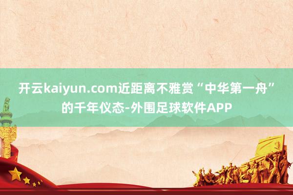开云kaiyun.com近距离不雅赏“中华第一舟”的千年仪态-外围足球软件APP