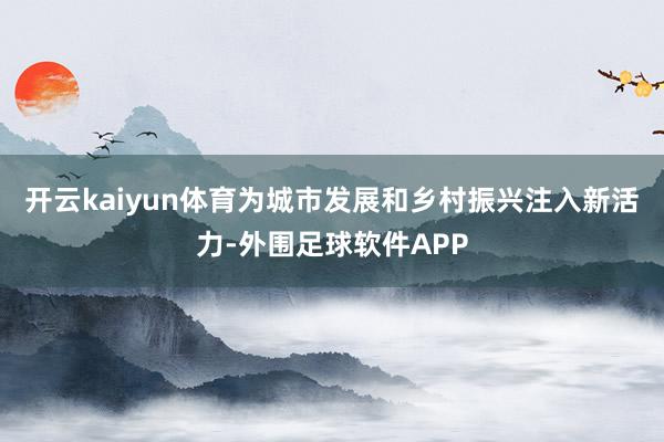 开云kaiyun体育为城市发展和乡村振兴注入新活力-外围足球软件APP